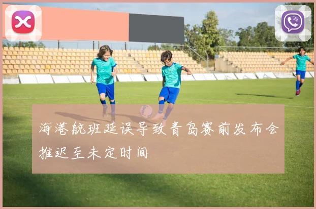 海港航班延误导致青岛赛前发布会推迟至未定时间