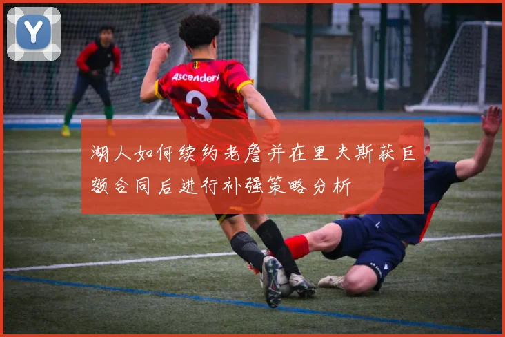 湖人如何续约老詹并在里夫斯获巨额合同后进行补强策略分析