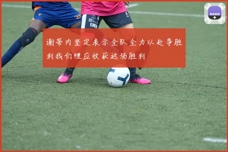 谢蒂内坚定表示全队全力以赴争胜利我们理应收获这场胜利