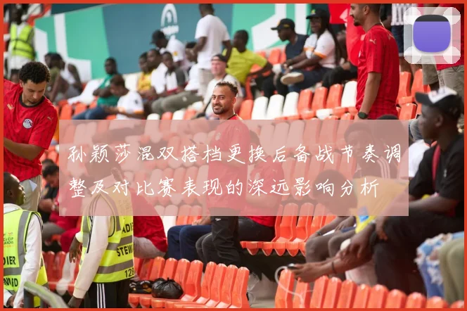 孙颖莎混双搭档更换后备战节奏调整及对比赛表现的深远影响分析